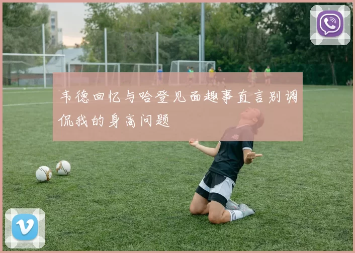 韦德回忆与哈登见面趣事直言别调侃我的身高问题