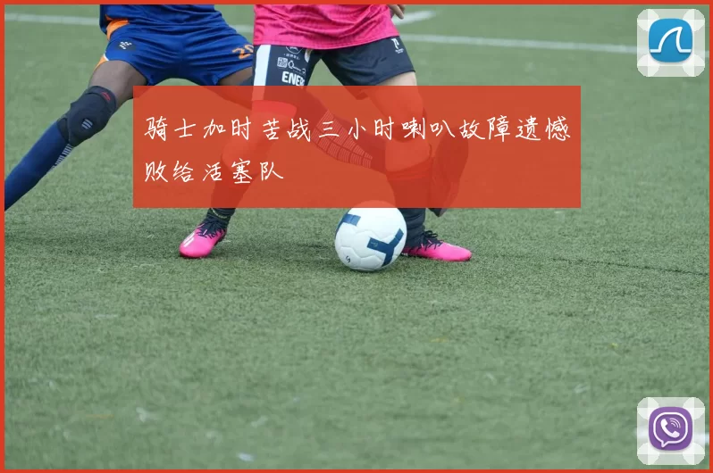 骑士加时苦战三小时喇叭故障遗憾败给活塞队