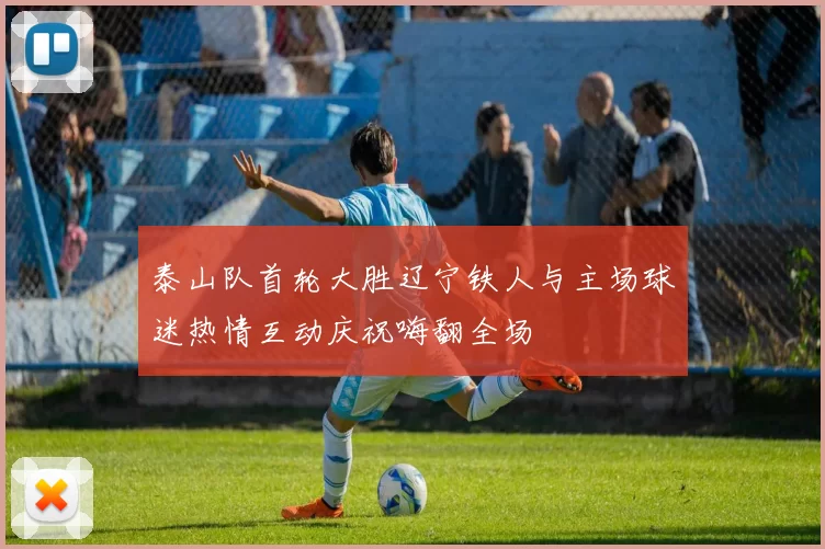 泰山队首轮大胜辽宁铁人与主场球迷热情互动庆祝嗨翻全场