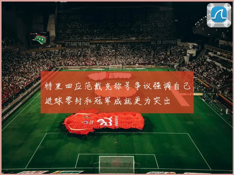 特里回应范戴克称号争议强调自己进球零封和冠军成就更为突出