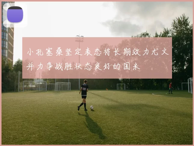 小孔塞桑坚定表态将长期效力尤文并力争战胜状态良好的国米