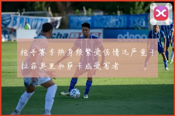 枪手赛季热身频繁受伤情况严重卡拉菲奥里和萨卡成受害者