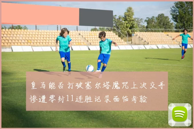 皇马能否打破塞尔塔魔咒上次交手惨遭零封11连胜记录面临考验