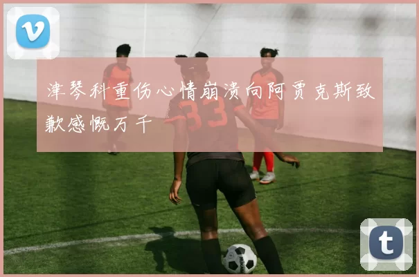 津琴科重伤心情崩溃向阿贾克斯致歉感慨万千