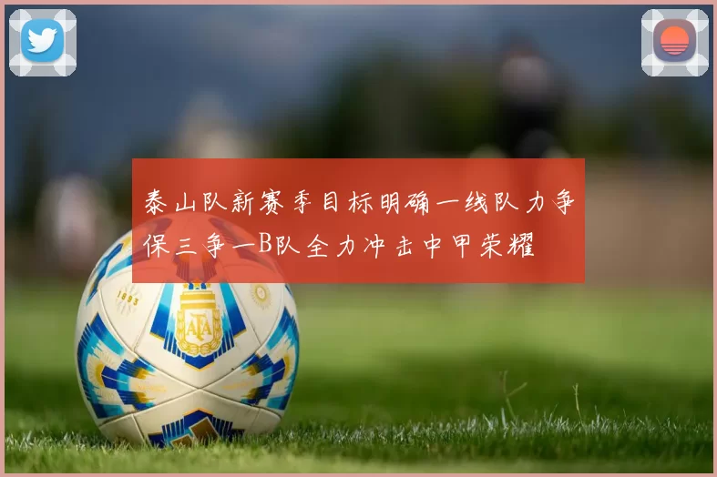 泰山队新赛季目标明确一线队力争保三争一B队全力冲击中甲荣耀