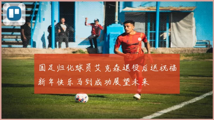 国足归化球员艾克森退役后送祝福新年快乐马到成功展望未来