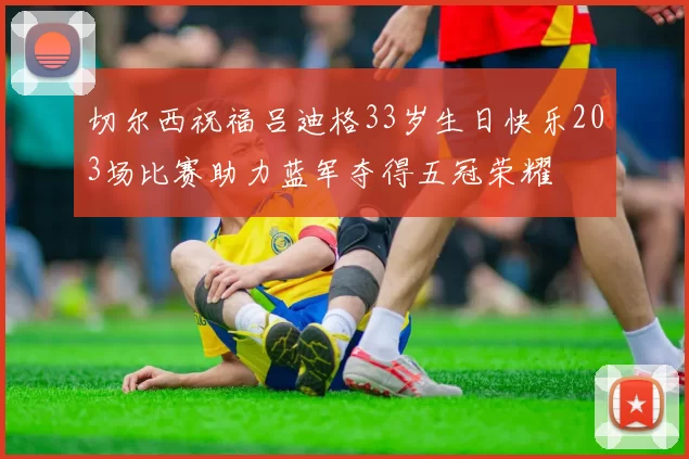 切尔西祝福吕迪格33岁生日快乐203场比赛助力蓝军夺得五冠荣耀