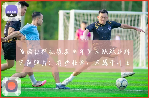 马诺拉斯社媒发当年罗马欧冠逆转巴萨照片：有些壮举，只属于斗士