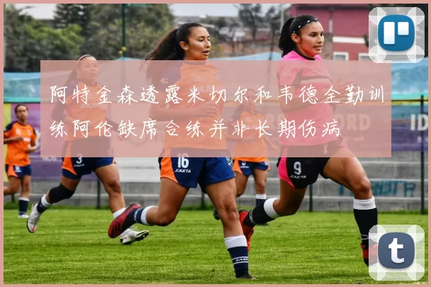 阿特金森透露米切尔和韦德全勤训练阿伦缺席合练并非长期伤病