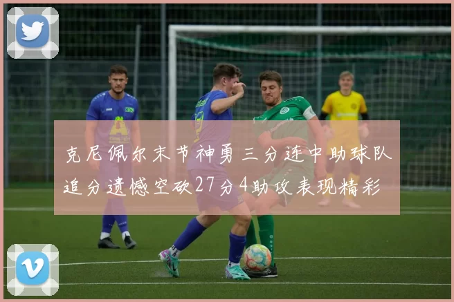 克尼佩尔末节神勇三分连中助球队追分遗憾空砍27分4助攻表现精彩