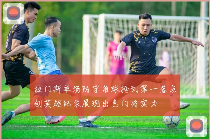 拉门斯单场防守角球抢到第一落点创英超纪录展现出色门将实力