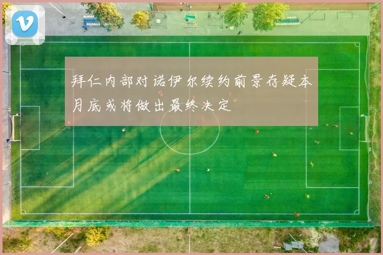 拜仁内部对诺伊尔续约前景存疑本月底或将做出最终决定