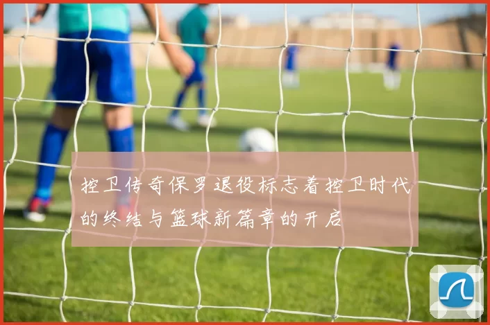 控卫传奇保罗退役标志着控卫时代的终结与篮球新篇章的开启