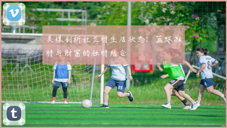 美媒剖析杜兰特生活状态：篮球推特与财富的独特结合
