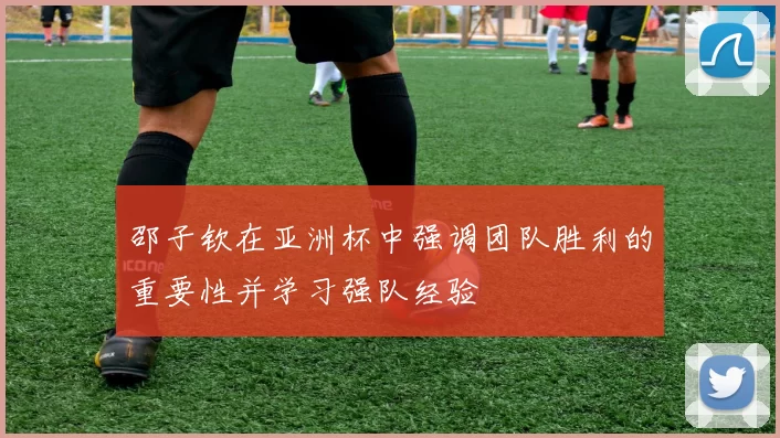 邵子钦在亚洲杯中强调团队胜利的重要性并学习强队经验
