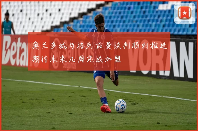 奥兰多城与格列兹曼谈判顺利推进期待未来几周完成加盟
