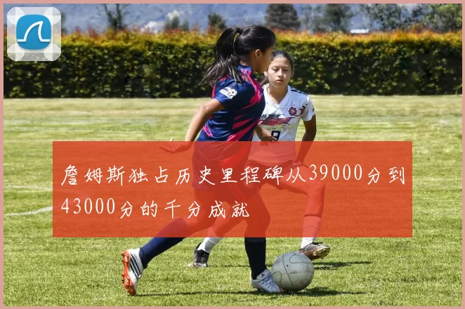 詹姆斯独占历史里程碑从39000分到43000分的千分成就