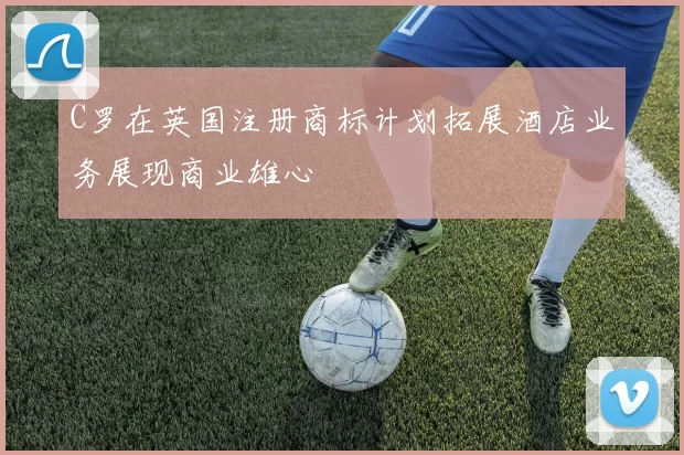 C罗在英国注册商标计划拓展酒店业务展现商业雄心