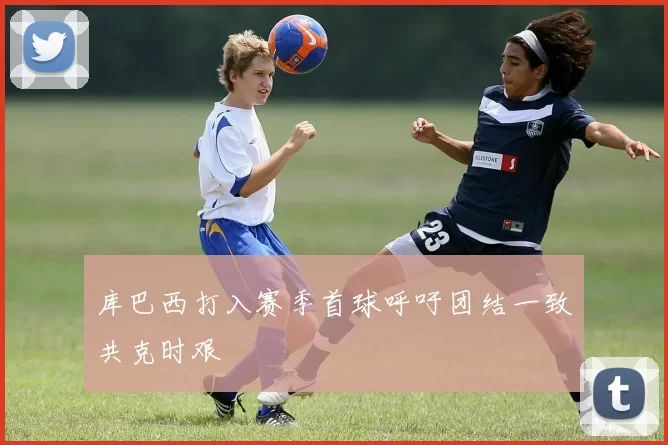 库巴西打入赛季首球呼吁团结一致共克时艰