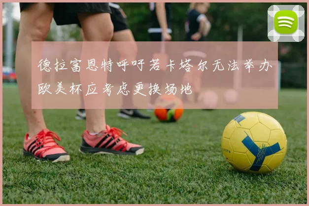 德拉富恩特呼吁若卡塔尔无法举办欧美杯应考虑更换场地