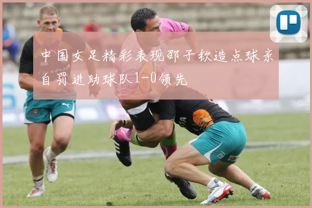 中国女足精彩表现邵子钦造点球亲自罚进助球队1-0领先