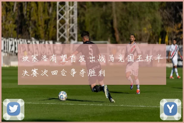 坎塞洛有望首发出战马竞国王杯半决赛次回合争夺胜利