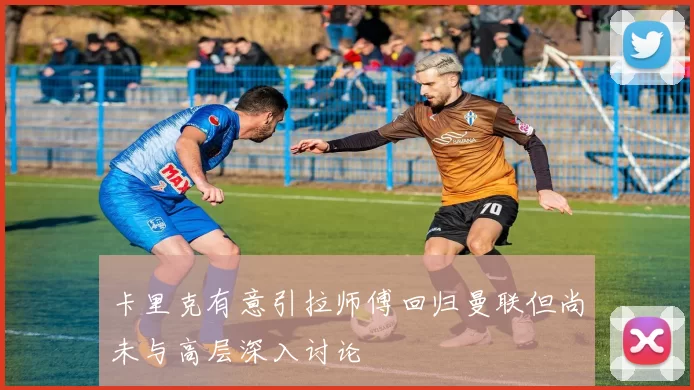卡里克有意引拉师傅回归曼联但尚未与高层深入讨论