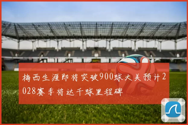 梅西生涯即将突破900球大关预计2028赛季将达千球里程碑