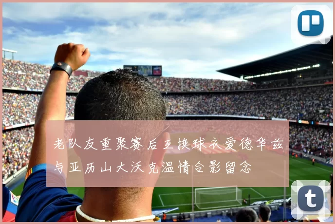 老队友重聚赛后互换球衣爱德华兹与亚历山大沃克温情合影留念