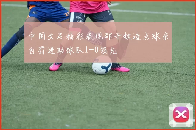 中国女足精彩表现邵子钦造点球亲自罚进助球队1-0领先
